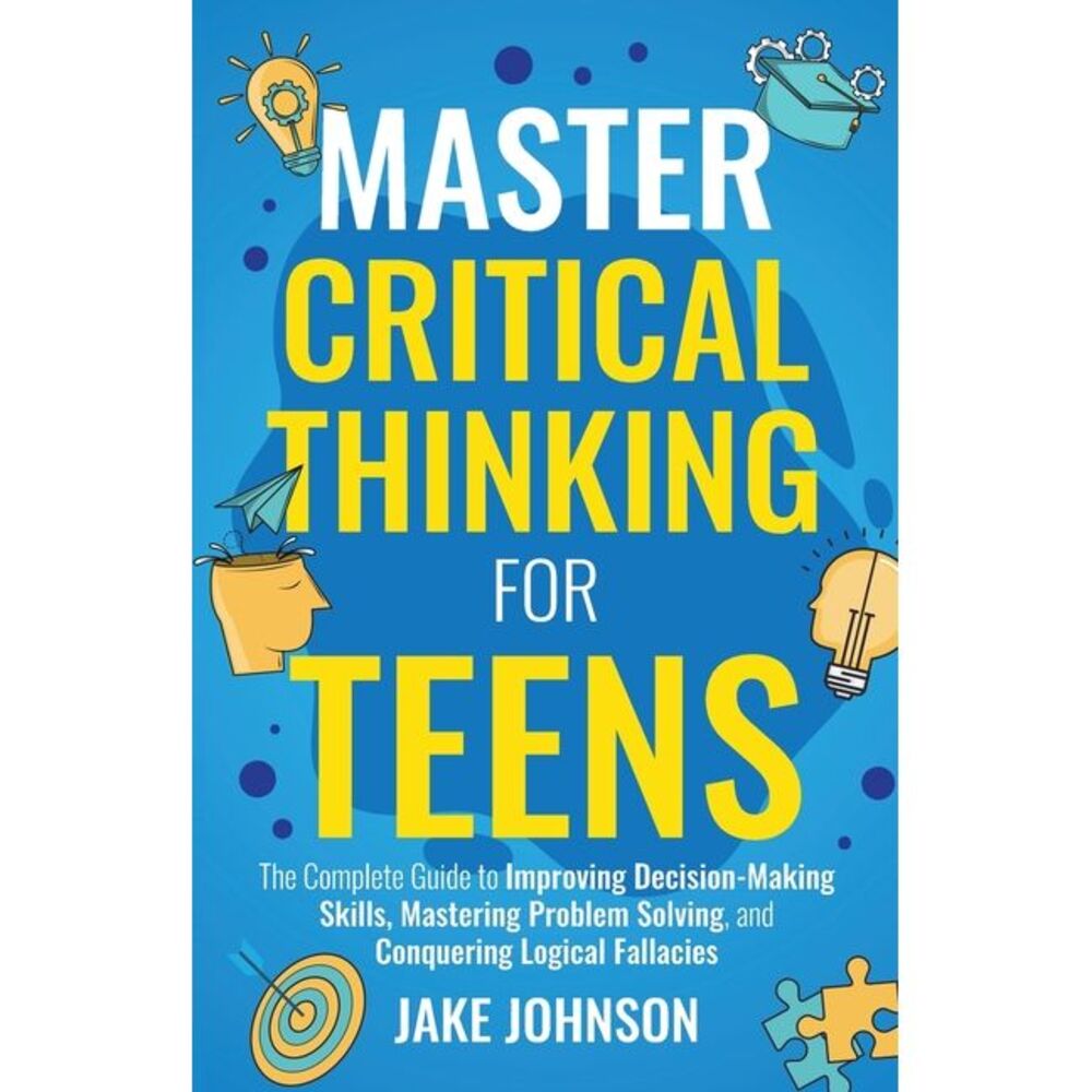 Master Critical Thinking for Teens: The Complete Guide to Improving Decision-Mak